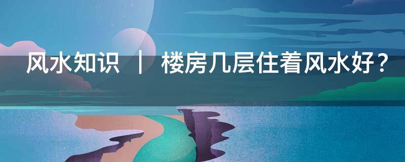 風水知識 ｜ 樓房幾層住著風水好？