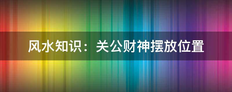 風(fēng)水知識(shí)：關(guān)公財(cái)神擺放位置